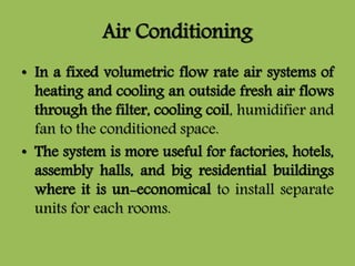Air Conditioning
• In a fixed volumetric flow rate air systems of
heating and cooling an outside fresh air flows
through the filter, cooling coil, humidifier and
fan to the conditioned space.
• The system is more useful for factories, hotels,
assembly halls, and big residential buildings
where it is un-economical to install separate
units for each rooms.
 