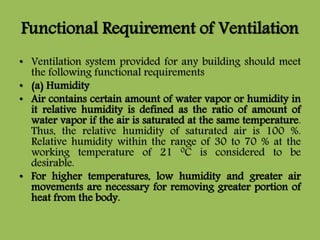 Functional Requirement of Ventilation
• Ventilation system provided for any building should meet
the following functional requirements
• (a) Humidity
• Air contains certain amount of water vapor or humidity in
it relative humidity is defined as the ratio of amount of
water vapor if the air is saturated at the same temperature.
Thus, the relative humidity of saturated air is 100 %.
Relative humidity within the range of 30 to 70 % at the
working temperature of 21 0C is considered to be
desirable.
• For higher temperatures, low humidity and greater air
movements are necessary for removing greater portion of
heat from the body.
 