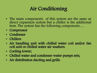 Air Conditioning
• The main components of this system are the same as
direct expansion system but a chiller is the additional
item. The system has the following components….
• Compressor
• Condenser
• Chillers
• Air handling unit with chilled water coil and/or fan
coil unit or chilled water air washers.
• Cooling tower;
• Chilled water and condenser water pumps sets;
• Air distribution ducting and grills.
 