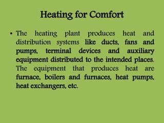 Heating for Comfort
• The heating plant produces heat and
distribution systems like ducts, fans and
pumps, terminal devices and auxiliary
equipment distributed to the intended places.
The equipment that produces heat are
furnace, boilers and furnaces, heat pumps,
heat exchangers, etc.
 