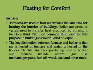 Heating for Comfort
Furnaces
• Furnaces are used to heat air streams that are used for
heating the interior of buildings. Boiler are pressure
vessels used to transfer heat produced by burning a
fuel to a fluid. The most common fluid used for this
purpose in buildings is water liquid or vapor.
• The key distinction between furnace and boiler is that
air is heated in furnace and water is heated in the
boilers. The fuel used for producing heat in boilers
and furnace include natural gas (i.e.
methane),propane, fuel oil, wood, coal and other fuels.
 