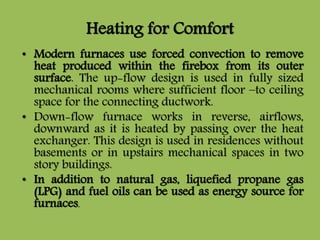 Heating for Comfort
• Modern furnaces use forced convection to remove
heat produced within the firebox from its outer
surface. The up-flow design is used in fully sized
mechanical rooms where sufficient floor –to ceiling
space for the connecting ductwork.
• Down-flow furnace works in reverse, airflows,
downward as it is heated by passing over the heat
exchanger. This design is used in residences without
basements or in upstairs mechanical spaces in two
story buildings.
• In addition to natural gas, liquefied propane gas
(LPG) and fuel oils can be used as energy source for
furnaces.
 