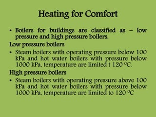 Heating for Comfort
• Boilers for buildings are classified as – low
pressure and high pressure boilers.
Low pressure boilers
• Steam boilers with operating pressure below 100
kPa and hot water boilers with pressure below
1000 kPa, temperature are limited t 120 0C.
High pressure boilers
• Steam boilers with operating pressure above 100
kPa and hot water boilers with pressure below
1000 kPa, temperature are limited to 120 0C
 
