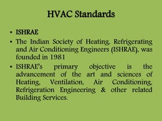 HVAC Standards
• ISHRAE
• The Indian Society of Heating, Refrigerating
and Air Conditioning Engineers (ISHRAE), was
founded in 1981
• ISHRAE’s primary objective is the
advancement of the art and sciences of
Heating, Ventilation, Air Conditioning,
Refrigeration Engineering & other related
Building Services.
 