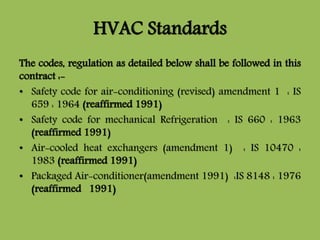 HVAC Standards
The codes, regulation as detailed below shall be followed in this
contract :-
• Safety code for air-conditioning (revised) amendment 1 : IS
659 : 1964 (reaffirmed 1991)
• Safety code for mechanical Refrigeration : IS 660 : 1963
(reaffirmed 1991)
• Air-cooled heat exchangers (amendment 1) : IS 10470 :
1983 (reaffirmed 1991)
• Packaged Air-conditioner(amendment 1991) :IS 8148 : 1976
(reaffirmed 1991)
 