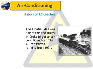 Air-Conditioning
The Frontier Mail was
one of the first trains
in India to get an air
conditioned car. The
AC car started
running from 1934.
History of AC coaches
 