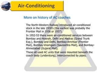 Air-Conditioning
The North-Western Railway introduced air-conditioned
stock in the late 1930's (the earliest was probably the
Frontier Mail in 1936 or 1937).
In 1952-53 there were air-conditioned services between
Bombay and Howrah, Delhi and Madras (Grand Trunk
Exp.), Bombay and Delhi, Bombay-Amritsar (Frontier
Mail), Bombay-Viramgam (Saurashtra Mail), and Bombay-
Ahmedabad (Gujarat Mail).
These all used AC units that were mounted beneath the
coach body (underslung), interconnected by pipes.
More on history of AC coaches
 