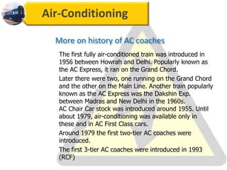 Air-Conditioning
The first fully air-conditioned train was introduced in
1956 between Howrah and Delhi. Popularly known as
the AC Express, it ran on the Grand Chord.
Later there were two, one running on the Grand Chord
and the other on the Main Line. Another train popularly
known as the AC Express was the Dakshin Exp.
between Madras and New Delhi in the 1960s.
AC Chair Car stock was introduced around 1955. Until
about 1979, air-conditioning was available only in
these and in AC First Class cars.
Around 1979 the first two-tier AC coaches were
introduced.
The first 3-tier AC coaches were introduced in 1993
(RCF)
More on history of AC coaches
 