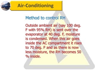 Air-Conditioning
Outside ambient air (say 100 deg.
F with 95% RH) is sent over the
evaporator at 40 deg. F, moisture
is condensed. When this air goes
inside the AC compartment it rises
to 70 deg. F and as there is now
less moisture, the RH becomes 50
% inside.
Method to control RH
 