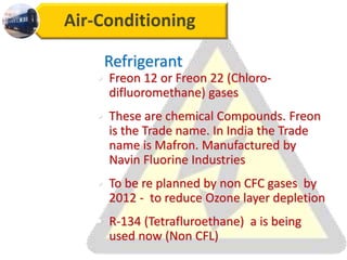 Air-Conditioning
Refrigerant
• Freon 12 or Freon 22 (Chloro-
difluoromethane) gases
• These are chemical Compounds. Freon
is the Trade name. In India the Trade
name is Mafron. Manufactured by
Navin Fluorine Industries
• To be re planned by non CFC gases by
2012 - to reduce Ozone layer depletion
• R-134 (Tetrafluroethane) a is being
used now (Non CFL)
 