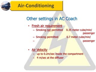 Air-Conditioning
Other settings in AC Coach
• Fresh air requirement
– Smoking not permitted 0.35 meter cube/min/
passenger
– Smoking permitted 0.7 meter cube/min/
– passenger
• Air Velocity
– up to 0.2m/sec inside the compartment
– 4 m/sec at the diffuser
 