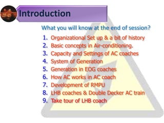 Introduction
What you will know at the end of session?
1. Organizational Set up & a bit of history
2. Basic concepts in Air-conditioning.
3. Capacity and Settings of AC coaches
4. System of Generation
5. Generation in EOG coaches
6. How AC works in AC coach
7. Development of RMPU
8. LHB coaches & Double Decker AC train
9. Take tour of LHB coach
 