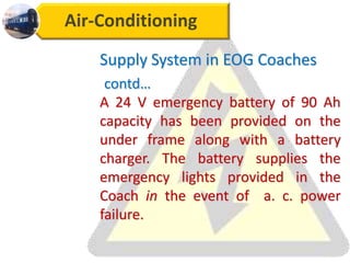 Air-Conditioning
Supply System in EOG Coaches
contd…
A 24 V emergency battery of 90 Ah
capacity has been provided on the
under frame along with a battery
charger. The battery supplies the
emergency lights provided in the
Coach in the event of a. c. power
failure.
 