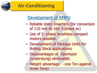 Air-Conditioning
Development of RMPU
• Reliable static Inverters (for conversion
of 110 volt dc into 3-phase ac)
• Use of 3- phase brushless compact
motors possible.
• Development of Package Units for
Rolling Stock applications
• Disadvantages of Opentype
(underslung) eliminated.
• Weight advantage - one Ton against
three Tons)
 