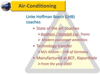 Air-Conditioning
Linke Hoffman Bosch (LHB)
coaches
• State of the art coaches
Rajdhani / Shatabdi Exp. Trains
 Modern passenger amenities
• Technology transfer
M/s Alstom – LHB of Germany
• Manufactured at RCF, Kapurthala
From the year 2003
 