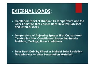 EXTERNAL LOADS:
 Combined Effect of Outdoor Air Temperature and the
Solar Radiation that causes Heat Flow through Roof
and External Walls.
 Temperature of Adjoining Spaces that Causes Heat
Conduction into Conditioned Space thru Interior
Partitions, Ceilings, Floors & Windows.
 Solar Heat Gain by Direct or Indirect Solar Radiation
Thru Windows or other Fenestration Materials.
 