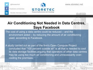 Air Conditioning Not Needed in Data Centres,
Says Facebook
Facebook.com/storetec
Storetec Services Limited
@StoretecHull www.storetec.net
The cost of using a data centre could be reduced – and the
environment aided – by reducing the amount of air conditioning
used, according to Facebook.
A study carried out as part of the firm's Open Compute Project
concluded that "100 percent outside air" is all that is needed to cool
its data storage facilities,arguing that operators of other data centres
may be using too much air conditioning and unnecessarily over-
cooling the premises.
 