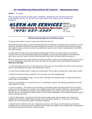 Air Conditioning Plano,Plano AC Control – Kleenairservices
Author : Jim Knight

Kleen Air Services proudly provides repair, installation, replacement and maintenance services
to the residents of Plano, TX. We service all major brands of AC, heating and air conditioning
equipment.

                                                                                   Address :
                                                                                   Kleen Air Services,
                                                                                   1825 Summit Ave,
                                                                                   Ste 206,
                                                                                   Plano,
                                                                                   TX -75074


============================================================
                  Efficient Heating Repair for the Winter Season

“It pays to plan ahead. It wasn't raining when Noah built the ark.”

What does this quote tell us? Just the fact that planning for a difficulty is the best way to overcome it. In the
same way that Noah in Biblical times started building his massive ark well before the onset of the 40 days
and nights of rains, so should you look at completing all repairs to your house’s heating system well before
the onset of winter.

Consequently, the best time to have efficient heating repair done for the winter season is during the
summer. Not only is the professional help easily available, you can most likely bargain for an off-season
price. Also, you won’t have to remain without precious heat while the actual repairs are going on.

While it’s always best to go with professional experts to perform repairs to the heating system of your house,
you can considerably lessen their work, and your costs, by carrying out some preventative maintenance.
Here are a few tips:

1. Check the supply and return air temperatures to make sure your thermostat is accurate. If not, you know
that it’s something that the repair crew should take a look at.

2. Check that the safety switch is clean and unobstructed. If not, clean by wiping with a clean piece of cloth.

3. Check the wiring for loose connections. You can repair any with insulating tape.

4. Check the venting pipes for gaps. You can cover small gaps with adhesive tape. For larger perforations,
expert help is recommended.

Once you have decided on hiring the services of a professional, observe the following guidelines to hire the
right people for the job.

1. Do your research – This means not only looking up the yellow pages and calling repair firms to request
quotes, but also reaching out to people in the neighborhood for their opinions. Moreover, with the spread of
the Internet, it’s not difficult to read up reviews about these firms on online forums. Also ask the firms
whether they are accredited with industry body or if they have certifications. Use all these resources to get to
know more about the firms.

2. Get an official quote – A quote over the phone has no legal value. Ask the repair firm to assess the
damage and provide an official itemized quote, with some leeway factored in. In this way, once the job
begins, you are not faced with sudden unforeseen expenses.

3. Determine the timeline for the job – Repairmen working in your house is a disruption to your normal
schedule, and you would want such disruption to last as little as possible. Hence, negotiating a fixed deadline
by which the work will be finished is recommended.
 