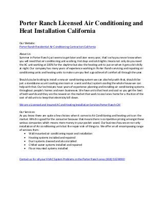 Porter Ranch Licensed Air Conditioning and
Heat Installation California
Our Website:
Porter Ranch Residential Air Conditioning Contractors California
About Us:
Summer in Porter Ranch just seems to get later and later every year, that’s why you never know when
you will need that air conditioning unit working. Hot days and cold nights means not only do you need
the AC unit working at 100% for the daytime but also the heating unit to put on when it gets a bit chilly
at night. Our company has many years of experience working in Porter Ranch servicing and repairing air
conditioning units and heating units to make sure you feel a good level of comfort all through the year.
Should you be looking to install a new air conditioning system we can also help with that, should it be
just a standalone ac unit cooling one room or a vent and duct system cooling the whole house we can
help with that. Our technicians have years of experience planning and installing air conditioning systems
throughout people’s homes and even businesses. We have units that heat and cool so you get the best
of both worlds and they are the newest on the market that work to cool ones home for a fraction of the
cost of old units to keep that electricity bill down.
We are a Licensed and Insured AC and Heating Installation Services Porter Ranch CA!
Our Services:
As you know there are quite a few choices when it comes to Air Conditioning and heating units on the
market. Which is good for the consumer because that means there is competitive pricing amongst these
various companies which means more money in your pocket saved. Our business focuses on not only
installation of Air conditioning units but the repair side of things to. We offer an all encompassing range
of services from:
 Wall mounted air conditioning repair and installation
 Heating systems installed and repaired
 Duct systems cleaned and also installed
 Chilled water systems installed and repaired
 Floor mounted systems installed
Contact us for all your HVAC System Problems in the Porter Ranch area: (818) 532-9093!
 