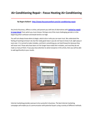 Air Conditioning Repair - Focus Heating Air Conditioning
_____________________________________________________________________________________

         By Rogers Bullard - http://www.focusoncomfort.com/air-conditioning-repair



Any kind of business, offline or online, will present you with lots of alternatives with central ac repair
in Long Island from which you must choose. Perhaps one of the most challenging periods is in the
beginning when confusion and doubt tend to run high.

You will not always know where to begin, what to do or who you can even trust. We understand the
feeling of wanting to know it all, but the really good news is you do not have to know it all, right away or
even ever. It is normal to make mistakes, and that is something you can look forward to because they
will never end. Those who have been at it for longer have made their mistakes, and now they do not
make so many of them. If you pay close attention to what transpires in this article, then you will be able
to add significantly to your results.




Internet marketing provides avenues to be successful in business. The best internet marketing
campaigns will enable you to communication with potential buyers using a variety of different methods.
 
