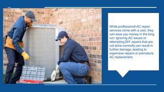 While professional AC repair
services come with a cost, they
can save you money in the long
run. Ignoring AC issues or
attempting DIY repairs that are
not done correctly can result in
further damage, leading to
expensive repairs or premature
AC replacement.
 