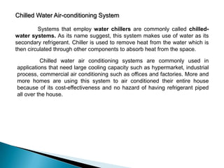 Chilled Water Air-conditioning System
Systems that employ water chillers are commonly called chilledwater systems. As its name suggest, this system makes use of water as its
secondary refrigerant. Chiller is used to remove heat from the water which is
then circulated through other components to absorb heat from the space.
Chilled water air conditioning systems are commonly used in
applications that need large cooling capacity such as hypermarket, industrial
process, commercial air conditioning such as offices and factories. More and
more homes are using this system to air conditioned their entire house
because of its cost-effectiveness and no hazard of having refrigerant piped
all over the house.

 