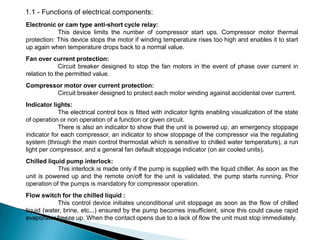 1.1 - Functions of electrical components:
Electronic or cam type anti-short cycle relay:
This device limits the number of compressor start ups. Compressor motor thermal
protection: This device stops the motor if winding temperature rises too high and enables it to start
up again when temperature drops back to a normal value.
Fan over current protection:
Circuit breaker designed to stop the fan motors in the event of phase over current in
relation to the permitted value.
Compressor motor over current protection:
Circuit breaker designed to protect each motor winding against accidental over current.
Indicator lights:
The electrical control box is fitted with indicator lights enabling visualization of the state
of operation or non operation of a function or given circuit.
There is also an indicator to show that the unit is powered up, an emergency stoppage
indicator for each compressor, an indicator to show stoppage of the compressor via the regulating
system (through the main control thermostat which is sensitive to chilled water temperature), a run
light per compressor, and a general fan default stoppage indicator (on air cooled units).
Chilled liquid pump interlock:
This interlock is made only if the pump is supplied with the liquid chiller. As soon as the
unit is powered up and the remote on/off for the unit is validated, the pump starts running. Prior
operation of the pumps is mandatory for compressor operation.
Flow switch for the chilled liquid :
This control device initiates unconditional unit stoppage as soon as the flow of chilled
liquid (water, brine, etc...) ensured by the pump becomes insufficient, since this could cause rapid
evaporator freeze up. When the contact opens due to a lack of flow the unit must stop immediately.

 