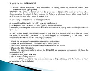 1.1 ANNUAL MAINTENANCE
1)

Inspect valves and piping. Clean the filters if necessary, clean the condenser tubes. Clean
the chilled water piping filters.
CAUTION: The chilled water circuit may be pressurized. Observe the usual precautions when
depressurizing the circuit before opening it. Failure to observe these rules could lead to
accidents and cause injury to service personnel.
3) Clean any corroded surfaces and repaint them.
4) Inspect the chilled water circuit for any signs of leakage.
Check operation of the water circulating pump and its ancillaries.
Check the percentage of antifreeze in the chilled water circuit, top up as necessary (if antifreeze
is used).
5) Carry out all weekly maintenance duties. Every year, the first and last inspection will include
the seasonal shutdown procedure or the restarting procedure depending on the case. These
inspections should include the following operations:
 Check the contacts of motor contactors and control devices.
 Check the adjustment and operation of each control device.
 Conduct an oil analysis to determine the acidity. Record the results.
 Change the oil if necessary.
 Follow the recommendations given by LENNOX as concerns compressor oil (see the
appropriate table).
 Conduct a refrigerant leak test.
 Check motor winding isolation.
Other operations may be necessary depending on the age and the number of hours
of operation of the installation

 