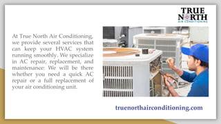At True North Air Conditioning,
we provide several services that
can keep your HVAC system
running smoothly. We specialize
in AC repair, replacement, and
maintenance: We will be there
whether you need a quick AC
repair or a full replacement of
your air conditioning unit.
truenorthairconditioning.com
 