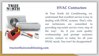 HVAC Contractors
At True North Air Conditioning, we
understand that excellent service is key in
dealing with HVAC systems. That’s why
our technicians are committed to
providing top-notch service every step of
the way! So, if you want quality
workmanship and prompt customer
service, contact us today for all your
HVAC needs. You won’t be disappointed!
truenorthairconditioning.com
 