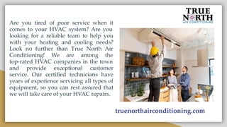 Are you tired of poor service when it
comes to your HVAC system? Are you
looking for a reliable team to help you
with your heating and cooling needs?
Look no further than True North Air
Conditioning! We are among the
top-rated HVAC companies in the town
and provide exceptional customer
service. Our certiﬁed technicians have
years of experience servicing all types of
equipment, so you can rest assured that
we will take care of your HVAC repairs.
truenorthairconditioning.com
 