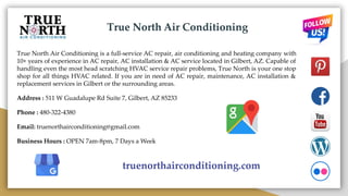 True North Air Conditioning
True North Air Conditioning is a full-service AC repair, air conditioning and heating company with
10+ years of experience in AC repair, AC installation & AC service located in Gilbert, AZ. Capable of
handling even the most head scratching HVAC service repair problems, True North is your one stop
shop for all things HVAC related. If you are in need of AC repair, maintenance, AC installation &
replacement services in Gilbert or the surrounding areas.
Address : 511 W Guadalupe Rd Suite 7, Gilbert, AZ 85233
Phone : 480-322-4380
Email: truenorthairconditioning@gmail.com
Business Hours : OPEN 7am-8pm, 7 Days a Week
truenorthairconditioning.com
 
