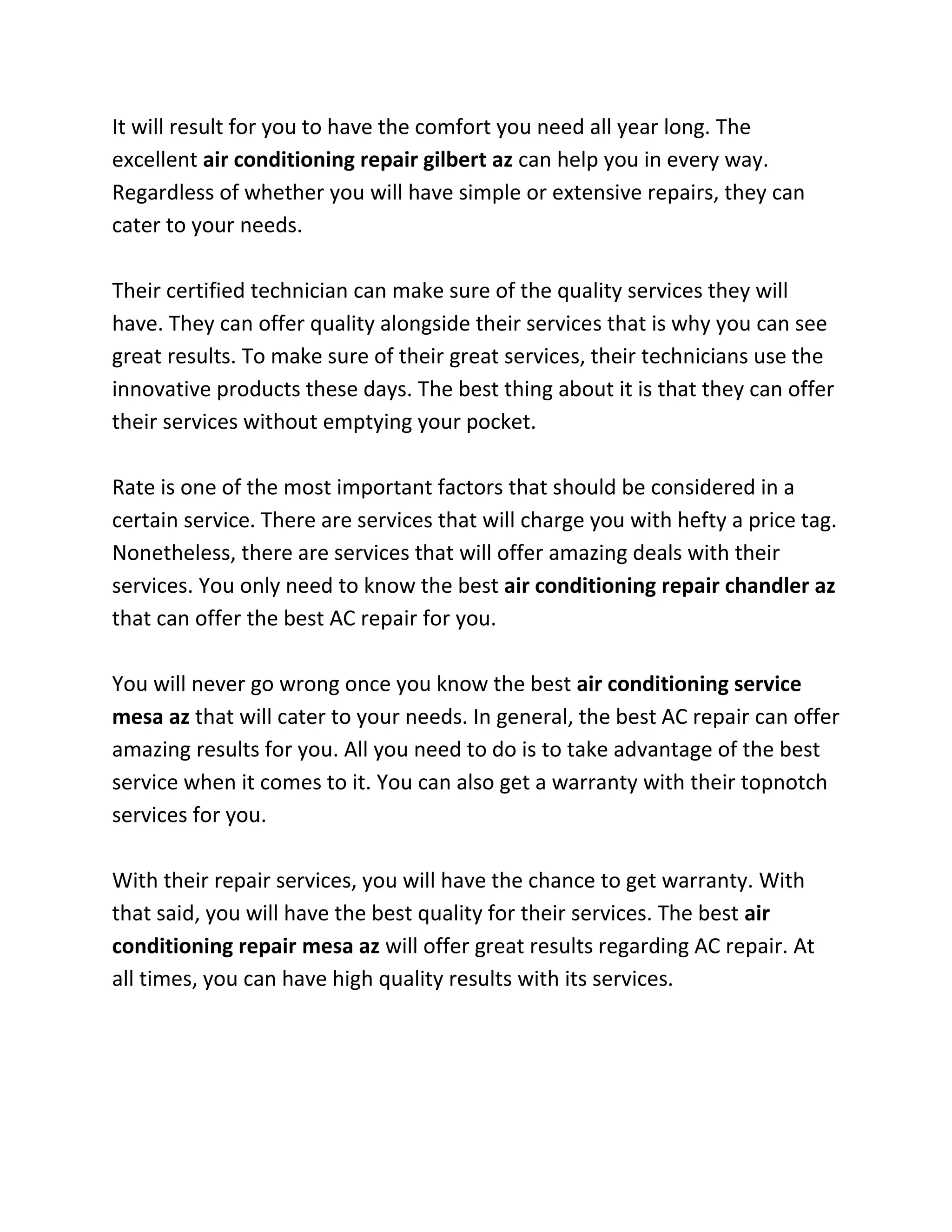 It will result for you to have the comfort you need all year long. The
excellent air conditioning repair gilbert az can help you in every way.
Regardless of whether you will have simple or extensive repairs, they can
cater to your needs.

Their certified technician can make sure of the quality services they will
have. They can offer quality alongside their services that is why you can see
great results. To make sure of their great services, their technicians use the
innovative products these days. The best thing about it is that they can offer
their services without emptying your pocket.

Rate is one of the most important factors that should be considered in a
certain service. There are services that will charge you with hefty a price tag.
Nonetheless, there are services that will offer amazing deals with their
services. You only need to know the best air conditioning repair chandler az
that can offer the best AC repair for you.

You will never go wrong once you know the best air conditioning service
mesa az that will cater to your needs. In general, the best AC repair can offer
amazing results for you. All you need to do is to take advantage of the best
service when it comes to it. You can also get a warranty with their topnotch
services for you.

With their repair services, you will have the chance to get warranty. With
that said, you will have the best quality for their services. The best air
conditioning repair mesa az will offer great results regarding AC repair. At
all times, you can have high quality results with its services.
 