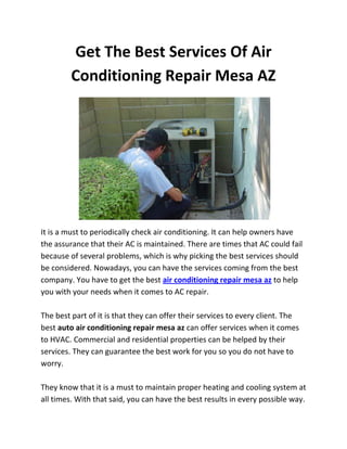 Get The Best Services Of Air
         Conditioning Repair Mesa AZ




It is a must to periodically check air conditioning. It can help owners have
the assurance that their AC is maintained. There are times that AC could fail
because of several problems, which is why picking the best services should
be considered. Nowadays, you can have the services coming from the best
company. You have to get the best air conditioning repair mesa az to help
you with your needs when it comes to AC repair.

The best part of it is that they can offer their services to every client. The
best auto air conditioning repair mesa az can offer services when it comes
to HVAC. Commercial and residential properties can be helped by their
services. They can guarantee the best work for you so you do not have to
worry.

They know that it is a must to maintain proper heating and cooling system at
all times. With that said, you can have the best results in every possible way.
 