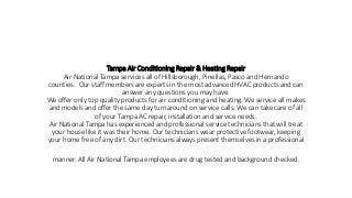 Tampa Air Conditioning Repair & Heating Repair
Air National Tampa services all of Hillsborough, Pinellas, Pasco and Hernando
counties. Our staff members are experts in the most advanced HVAC products and can
answer any questions you may have.
We offer only top quality products for air conditioning and heating. We service all makes
and models and offer the same day turnaround on service calls. We can take care of all
of your Tampa AC repair, installation and service needs.
Air National Tampa has experienced and professional service technicians that will treat
your house like it was their home. Our technicians wear protective footwear, keeping
your home free of any dirt. Our technicians always present themselves in a professional
manner. All Air National Tampa employees are drug tested and background checked.
 