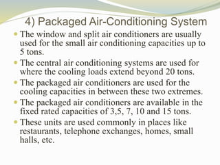 4) Packaged Air-Conditioning System
 The window and split air conditioners are usually
used for the small air conditioning capacities up to
5 tons.
 The central air conditioning systems are used for
where the cooling loads extend beyond 20 tons.
 The packaged air conditioners are used for the
cooling capacities in between these two extremes.
 The packaged air conditioners are available in the
fixed rated capacities of 3,5, 7, 10 and 15 tons.
 These units are used commonly in places like
restaurants, telephone exchanges, homes, small
halls, etc.
 