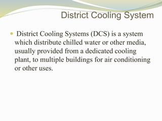 District Cooling System
 District Cooling Systems (DCS) is a system
which distribute chilled water or other media,
usually provided from a dedicated cooling
plant, to multiple buildings for air conditioning
or other uses.
 