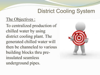 The Objectives :
To centralized production of
chilled water by using
district cooling plant. The
generated chilled water will
then be channeled to various
building blocks thru pre-
insulated seamless
underground pipes.
District Cooling System
 