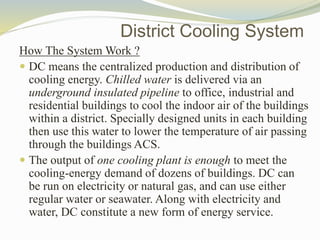 How The System Work ?
 DC means the centralized production and distribution of
cooling energy. Chilled water is delivered via an
underground insulated pipeline to office, industrial and
residential buildings to cool the indoor air of the buildings
within a district. Specially designed units in each building
then use this water to lower the temperature of air passing
through the buildings ACS.
 The output of one cooling plant is enough to meet the
cooling-energy demand of dozens of buildings. DC can
be run on electricity or natural gas, and can use either
regular water or seawater. Along with electricity and
water, DC constitute a new form of energy service.
District Cooling System
 