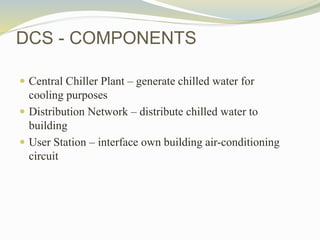 DCS - COMPONENTS
 Central Chiller Plant – generate chilled water for
cooling purposes
 Distribution Network – distribute chilled water to
building
 User Station – interface own building air-conditioning
circuit
 