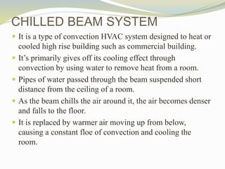 CHILLED BEAM SYSTEM
 It is a type of convection HVAC system designed to heat or
cooled high rise building such as commercial building.
 It’s primarily gives off its cooling effect through
convection by using water to remove heat from a room.
 Pipes of water passed through the beam suspended short
distance from the ceiling of a room.
 As the beam chills the air around it, the air becomes denser
and falls to the floor.
 It is replaced by warmer air moving up from below,
causing a constant floe of convection and cooling the
room.
 