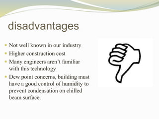  Not well known in our industry
 Higher construction cost
 Many engineers aren’t familiar
with this technology
 Dew point concerns, building must
have a good control of humidity to
prevent condensation on chilled
beam surface.
disadvantages
 