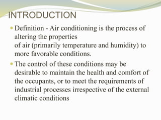 INTRODUCTION
 Definition - Air conditioning is the process of
altering the properties
of air (primarily temperature and humidity) to
more favorable conditions.
 The control of these conditions may be
desirable to maintain the health and comfort of
the occupants, or to meet the requirements of
industrial processes irrespective of the external
climatic conditions
 