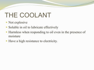  Not explosive
 Soluble in oil to lubricate effectively
 Harmless when responding to oil even in the presence of
moisture
 Have a high resistance to electricity.
THE COOLANT
 