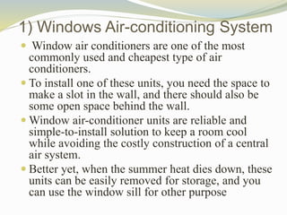 1) Windows Air-conditioning System
 Window air conditioners are one of the most
commonly used and cheapest type of air
conditioners.
 To install one of these units, you need the space to
make a slot in the wall, and there should also be
some open space behind the wall.
 Window air-conditioner units are reliable and
simple-to-install solution to keep a room cool
while avoiding the costly construction of a central
air system.
 Better yet, when the summer heat dies down, these
units can be easily removed for storage, and you
can use the window sill for other purpose
 