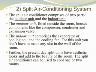 2) Split Air-Conditioning System
 The split air conditioner comprises of two parts:
the outdoor unit and the indoor unit.
 The outdoor unit, fitted outside the room, houses
components like the compressor, condenser and
expansion valve.
 The indoor unit comprises the evaporator or
cooling coil and the cooling fan. For this unit you
don’t have to make any slot in the wall of the
room.
 Further, the present day split units have aesthetic
looks and add to the beauty of the room. The split
air conditioner can be used to cool one or two
rooms
 
