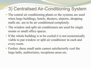 3) Centralised Air-Conditioning System
 The central air conditioning plants or the systems are used
when large buildings, hotels, theaters, airports, shopping
malls etc. are to be air conditioned completely.
 The window and split air conditioners are used for single
rooms or small office spaces.
 If the whole building is to be cooled it is not economically
viable to put window or split air conditioner in each and
every room.
 Further, these small units cannot satisfactorily cool the
large halls, auditoriums, receptions areas etc.
 