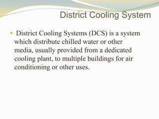 District Cooling System
 District Cooling Systems (DCS) is a system
which distribute chilled water or other
media, usually provided from a dedicated
cooling plant, to multiple buildings for air
conditioning or other uses.
 