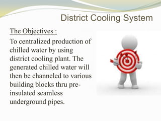 The Objectives :
To centralized production of
chilled water by using
district cooling plant. The
generated chilled water will
then be channeled to various
building blocks thru pre-
insulated seamless
underground pipes.
District Cooling System
 