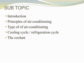 SUB TOPIC
 Introduction
 Principles of air-conditioning
 Type of of air-conditioning
 Cooling cycle / refrigeration cycle
 The coolant
 